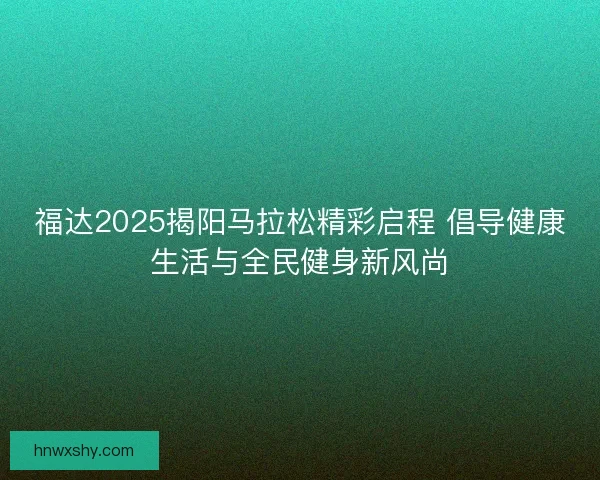 福达2025揭阳马拉松精彩启程 倡导健康生活与全民健身新风尚