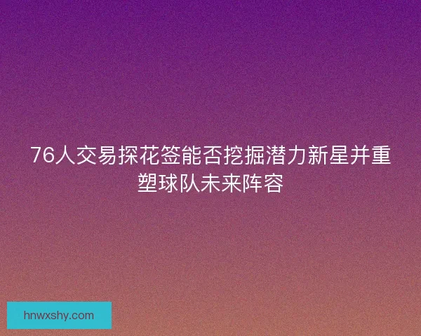 76人交易探花签能否挖掘潜力新星并重塑球队未来阵容