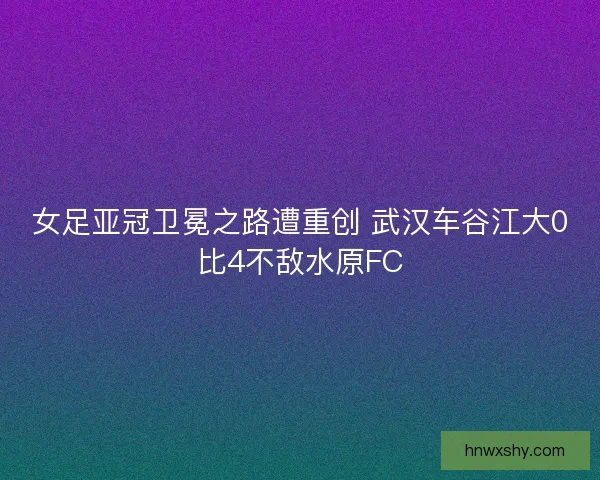 女足亚冠卫冕之路遭重创 武汉车谷江大0比4不敌水原FC