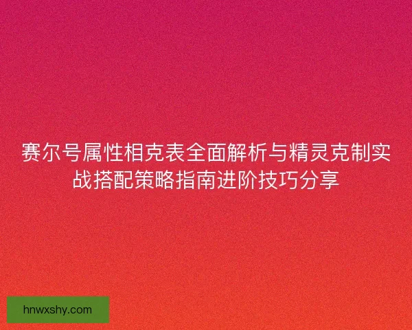 赛尔号属性相克表全面解析与精灵克制实战搭配策略指南进阶技巧分享